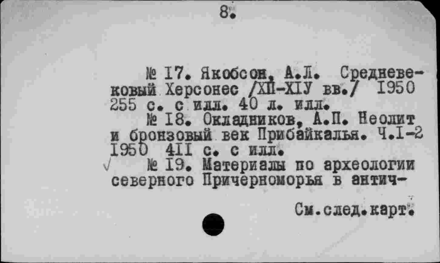 ﻿8.
№ 17. Якобсон. А.Л» Средневековый Херсонес /ХП-ХІУ вв./ 1950 255 с. с илл» 40 л. илл.
te 18. Окладников, А.П. Неолит и бронзовый век Прибайкалья. Ч.І-2 1950 4II с. с илл»
7 te 19. Материалы по археологии северного Причерноморья в антич-
г См. след. карт*.